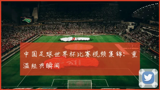 中国足球世界杯比赛视频集锦：重温经典瞬间