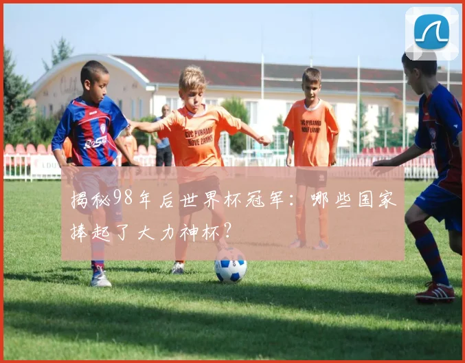 揭秘98年后世界杯冠军：哪些国家捧起了大力神杯？