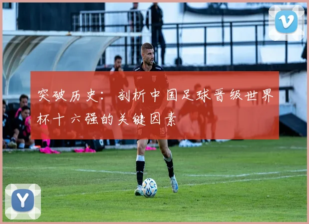 突破历史:剖析中国足球晋级世界杯十六强的关键因素