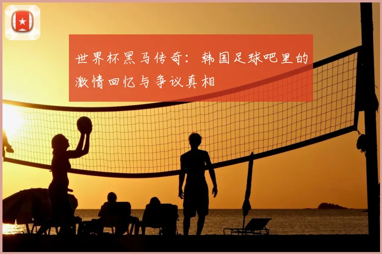 世界杯黑马传奇:韩国足球吧里的激情回忆与争议真相