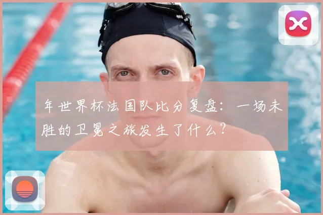 年世界杯法国队比分复盘:一场未胜的卫冕之旅发生了什么?