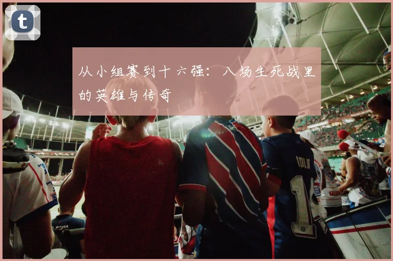 从小组赛到十六强：八场生死战里的英雄与传奇
