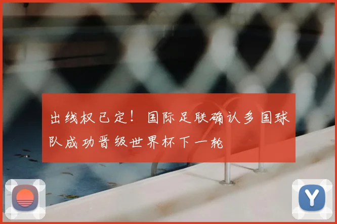 出线权已定！国际足联确认多国球队成功晋级世界杯下一轮