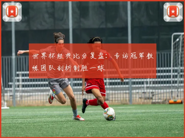 世界杯经典比分复盘：专访冠军教练团队剖析制胜一球