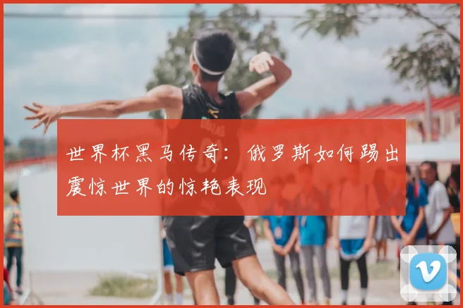 世界杯黑马传奇:俄罗斯如何踢出震惊世界的惊艳表现