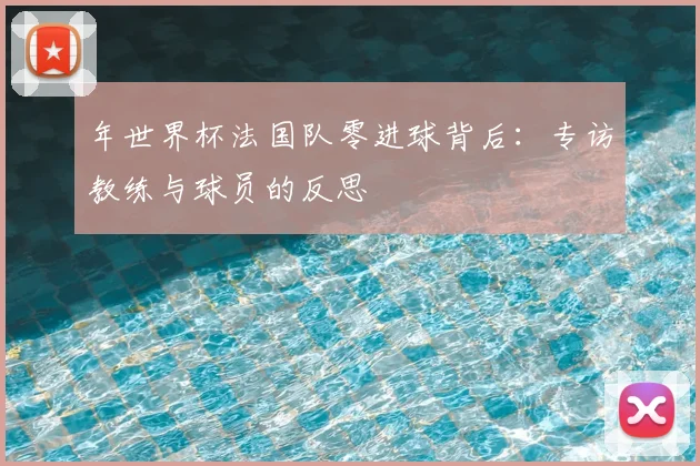 年世界杯法国队零进球背后:专访教练与球员的反思