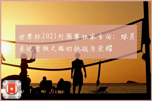 世界杯2021外围赛独家专访：球员亲述晋级之路的挑战与荣耀
