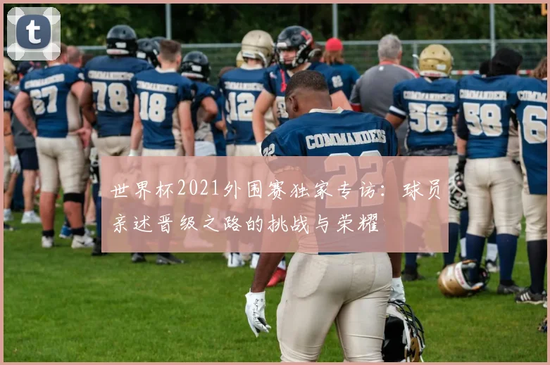 世界杯2021外围赛独家专访：球员亲述晋级之路的挑战与荣耀
