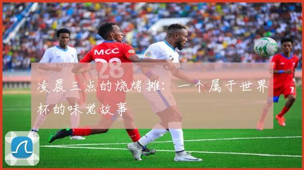 凌晨三点的烧烤摊：一个属于世界杯的味觉故事