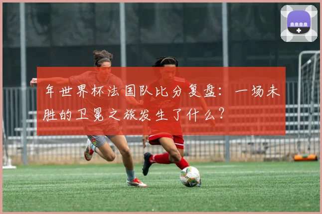 年世界杯法国队比分复盘：一场未胜的卫冕之旅发生了什么？