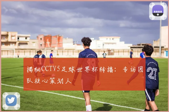 揭秘CCTV5足球世界杯转播：专访团队核心策划人