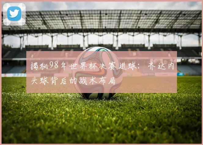 揭秘98年世界杯决赛进球：齐达内头球背后的战术布局