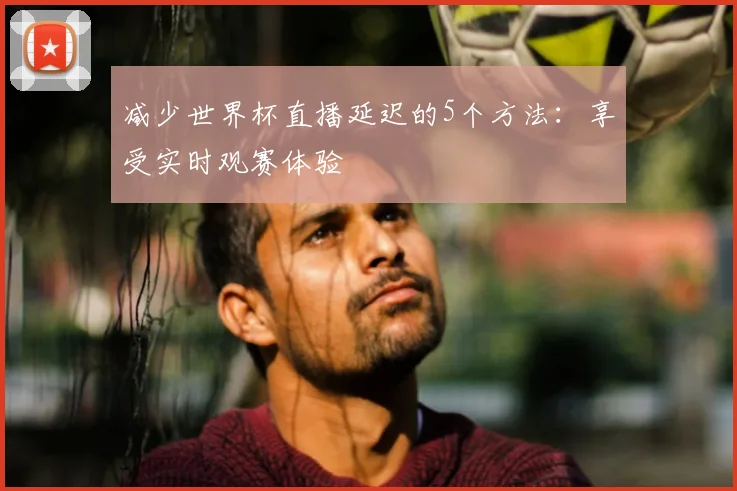 减少世界杯直播延迟的5个方法：享受实时观赛体验