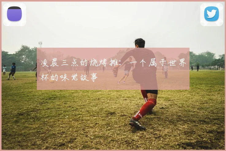 凌晨三点的烧烤摊：一个属于世界杯的味觉故事
